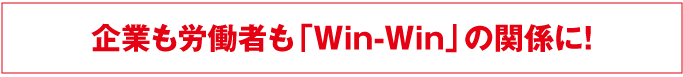 企業も労働者も「win-win」の関係に！